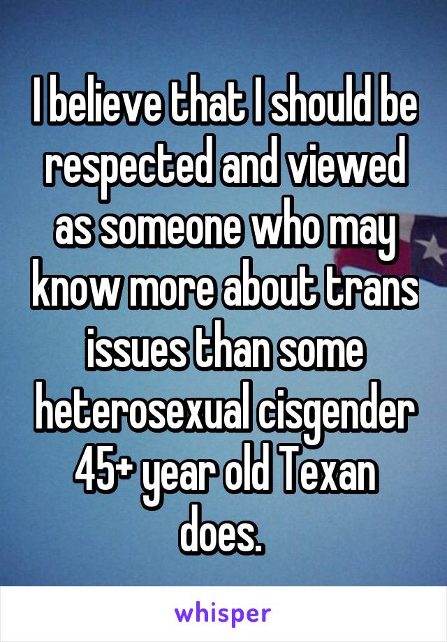 I believe that I should be respected and viewed as someone who may know more about trans issues than some heterosexual cisgender 45+ year old Texan does. 