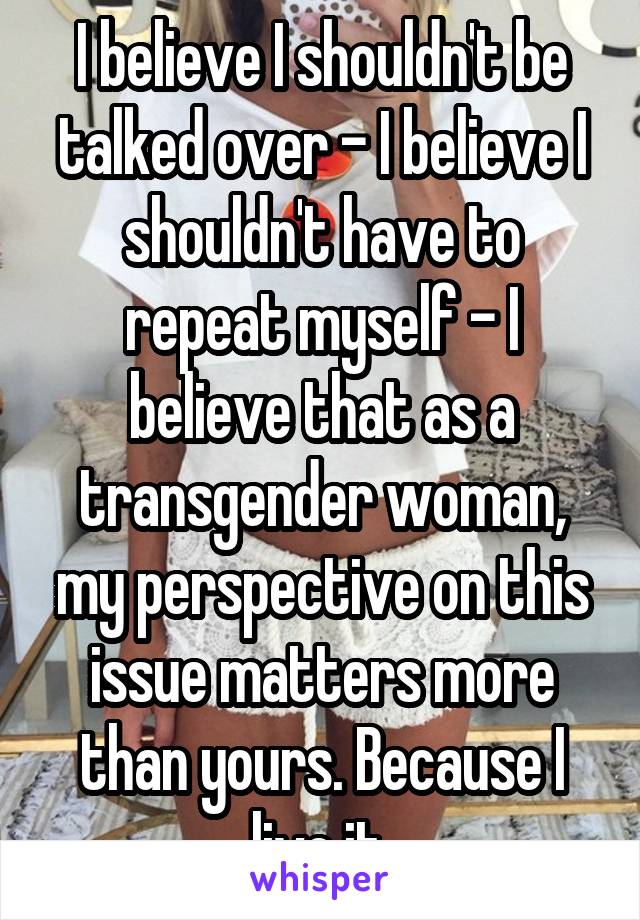 I believe I shouldn't be talked over - I believe I shouldn't have to repeat myself - I believe that as a transgender woman, my perspective on this issue matters more than yours. Because I live it 