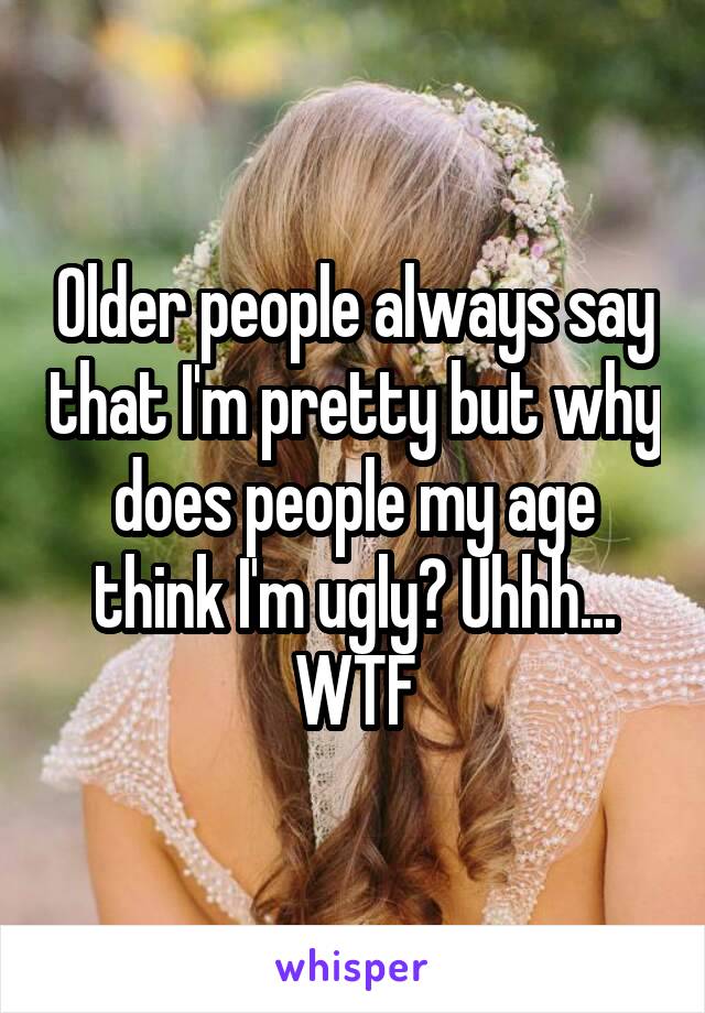 Older people always say that I'm pretty but why does people my age think I'm ugly? Uhhh... WTF