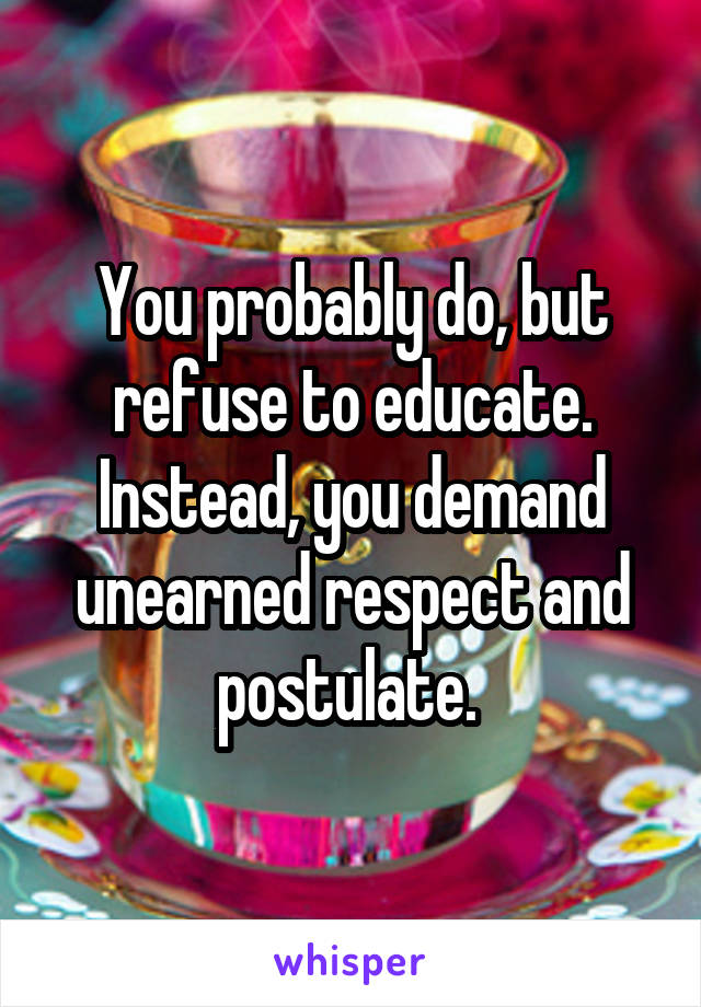 You probably do, but refuse to educate. Instead, you demand unearned respect and postulate. 