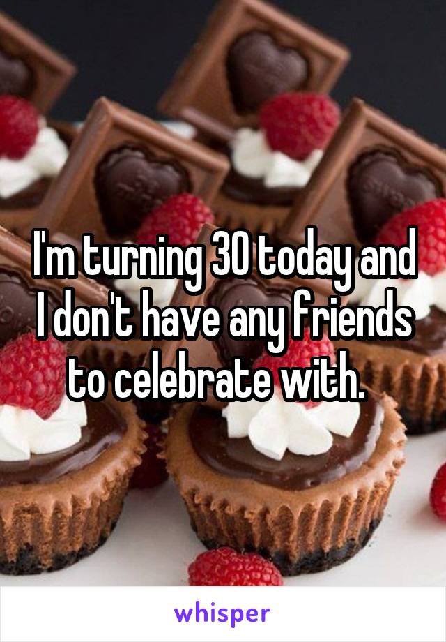I'm turning 30 today and I don't have any friends to celebrate with.  
