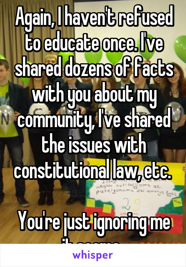 Again, I haven't refused to educate once. I've shared dozens of facts with you about my community, I've shared the issues with constitutional law, etc. 

You're just ignoring me it seems. 