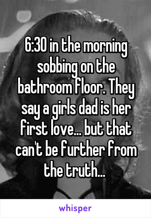 6:30 in the morning sobbing on the bathroom floor. They say a girls dad is her first love... but that can't be further from the truth... 