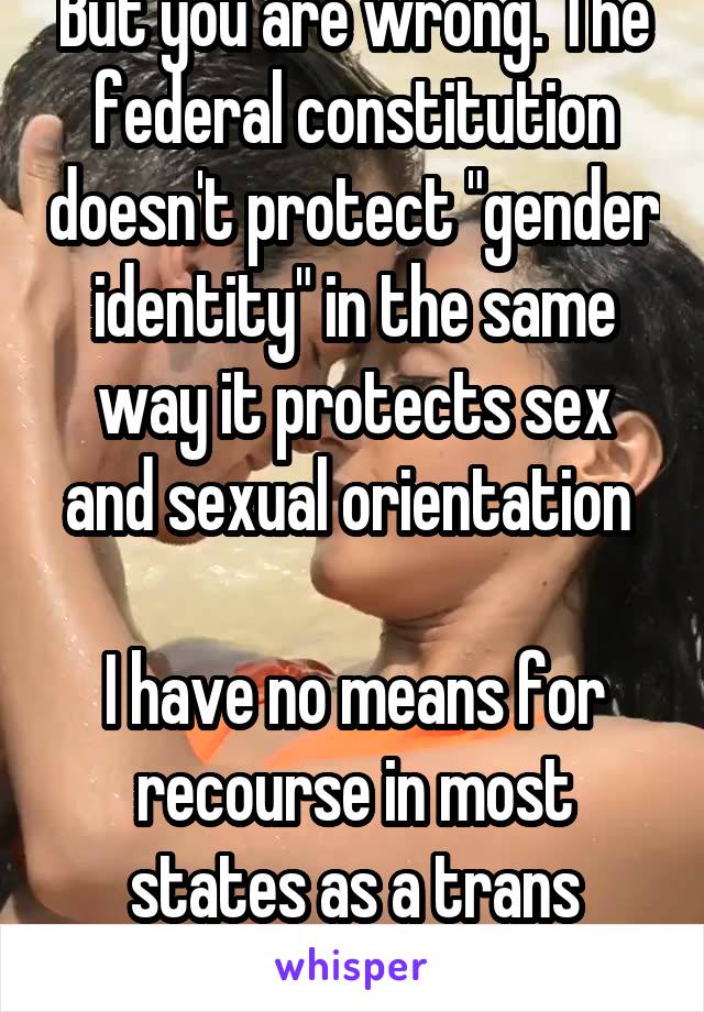 But you are wrong. The federal constitution doesn't protect "gender identity" in the same way it protects sex and sexual orientation 

I have no means for recourse in most states as a trans woman