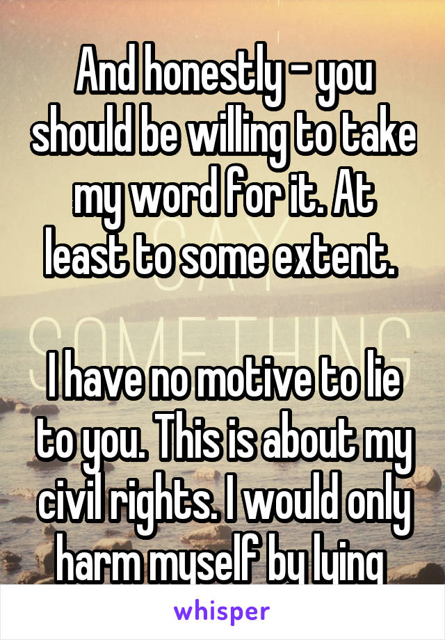 And honestly - you should be willing to take my word for it. At least to some extent. 

I have no motive to lie to you. This is about my civil rights. I would only harm myself by lying 