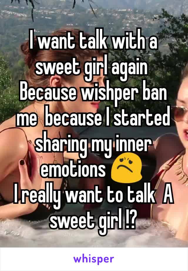 I want talk with a sweet girl again 
Because wishper ban me  because I started sharing my inner emotions 😟 
I really want to talk  A sweet girl !?