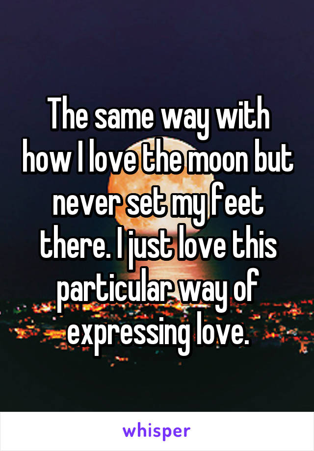 The same way with how I love the moon but never set my feet there. I just love this particular way of expressing love.