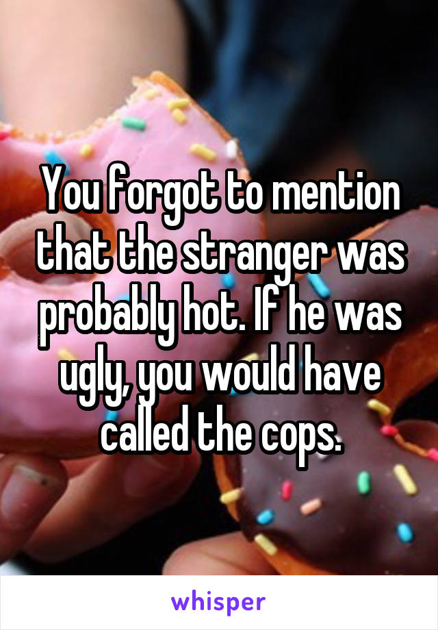 You forgot to mention that the stranger was probably hot. If he was ugly, you would have called the cops.