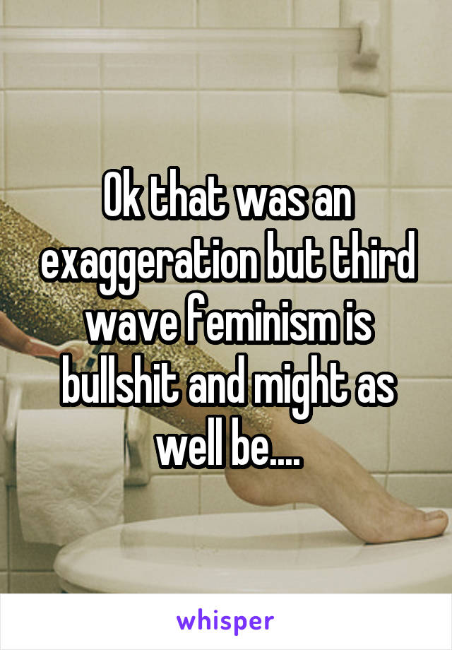 Ok that was an exaggeration but third wave feminism is bullshit and might as well be....