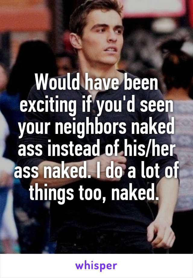 Would have been exciting if you'd seen your neighbors naked ass instead of his/her ass naked. I do a lot of things too, naked. 