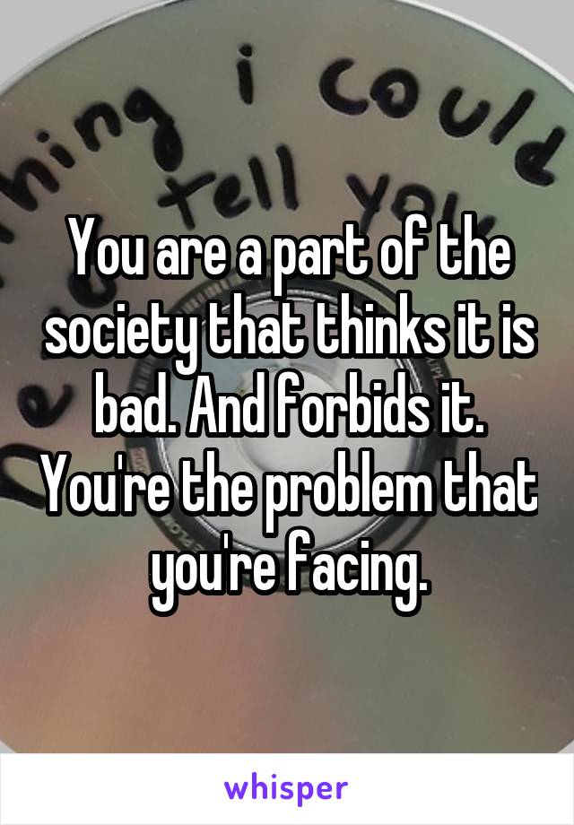 You are a part of the society that thinks it is bad. And forbids it. You're the problem that you're facing.