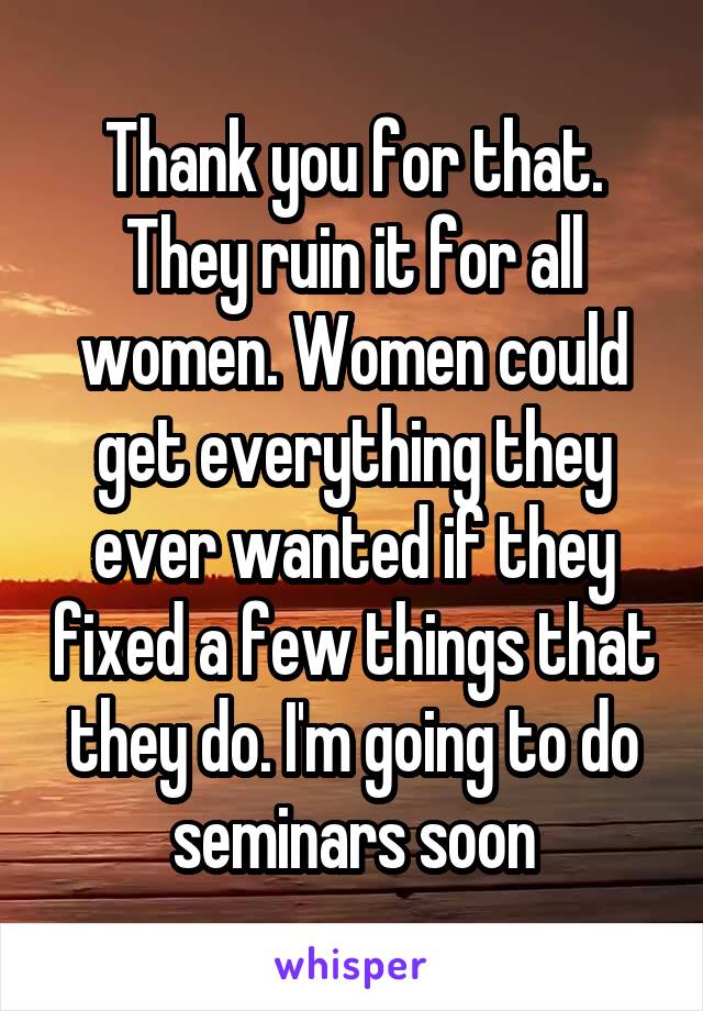 Thank you for that. They ruin it for all women. Women could get everything they ever wanted if they fixed a few things that they do. I'm going to do seminars soon