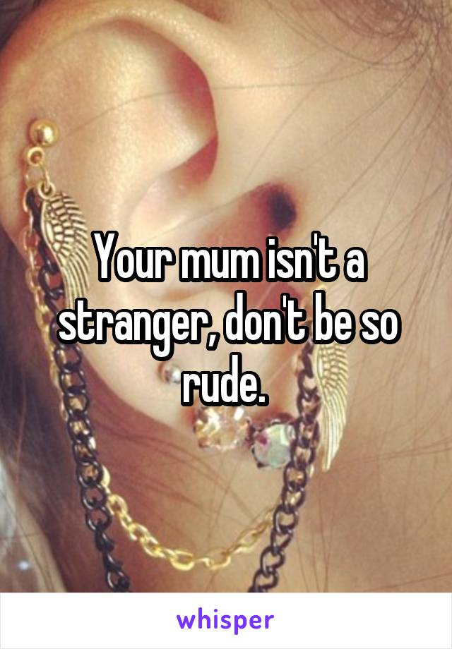 Your mum isn't a stranger, don't be so rude. 