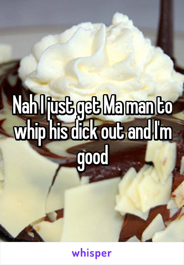 Nah I just get Ma man to whip his dick out and I'm good