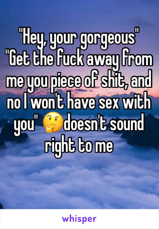 "Hey, your gorgeous"
"Get the fuck away from me you piece of shit, and no I won't have sex with you" 🤔doesn't sound right to me

