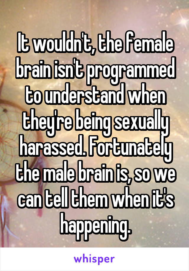 It wouldn't, the female brain isn't programmed to understand when they're being sexually harassed. Fortunately the male brain is, so we can tell them when it's happening.