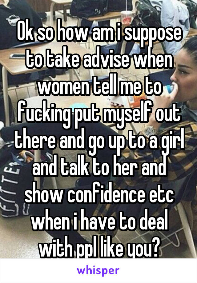 Ok so how am i suppose to take advise when women tell me to fucking put myself out there and go up to a girl and talk to her and show confidence etc when i have to deal with ppl like you?