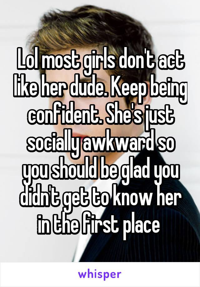 Lol most girls don't act like her dude. Keep being confident. She's just socially awkward so you should be glad you didn't get to know her in the first place 