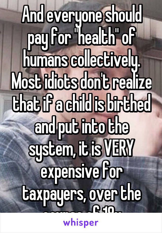 And everyone should pay for "health" of humans collectively. Most idiots don't realize that if a child is birthed and put into the system, it is VERY expensive for taxpayers, over the course of 18y