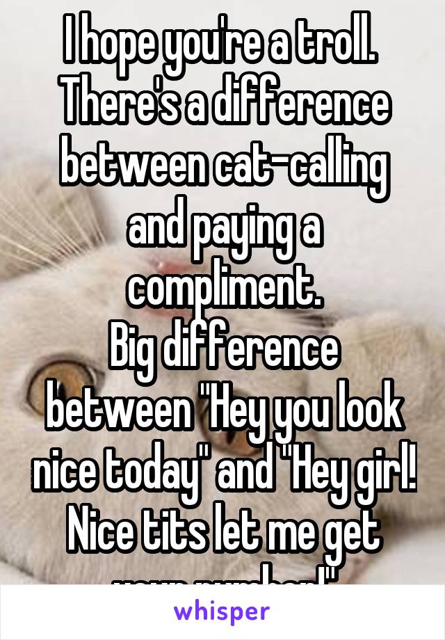 I hope you're a troll. 
There's a difference between cat-calling and paying a compliment.
Big difference between "Hey you look nice today" and "Hey girl! Nice tits let me get your number!"