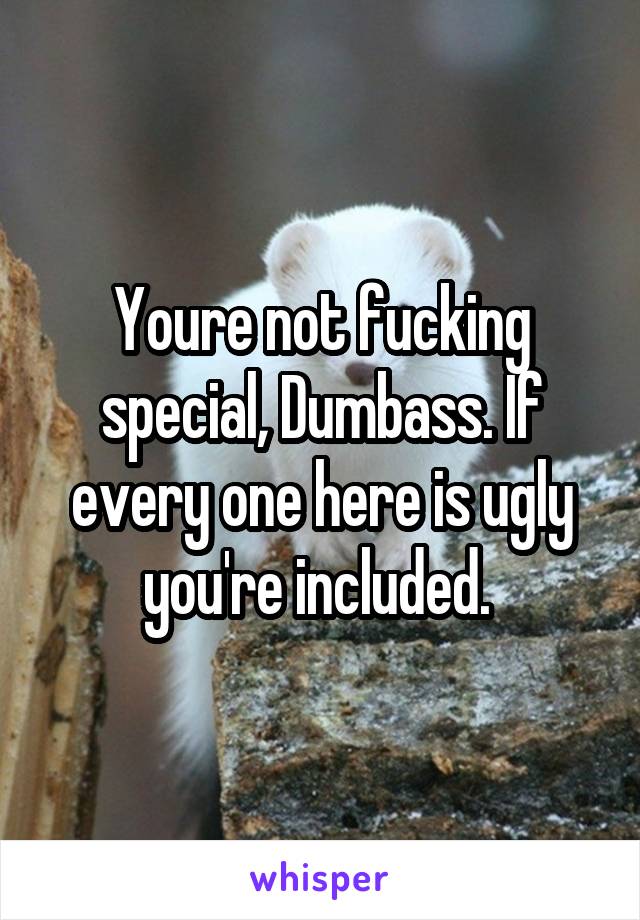 Youre not fucking special, Dumbass. If every one here is ugly you're included. 