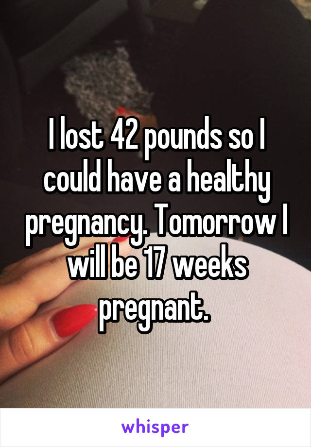 I lost 42 pounds so I could have a healthy pregnancy. Tomorrow I will be 17 weeks pregnant. 