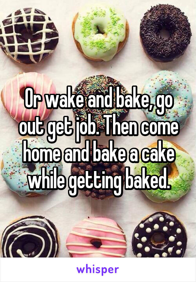 Or wake and bake, go out get job. Then come home and bake a cake while getting baked.