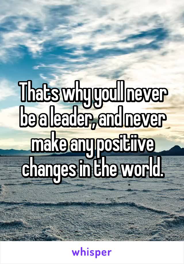 Thats why youll never be a leader, and never make any positiive changes in the world.