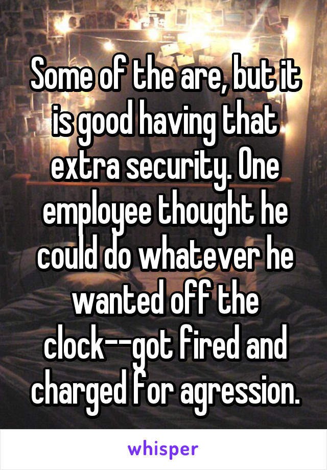 Some of the are, but it is good having that extra security. One employee thought he could do whatever he wanted off the clock--got fired and charged for agression.