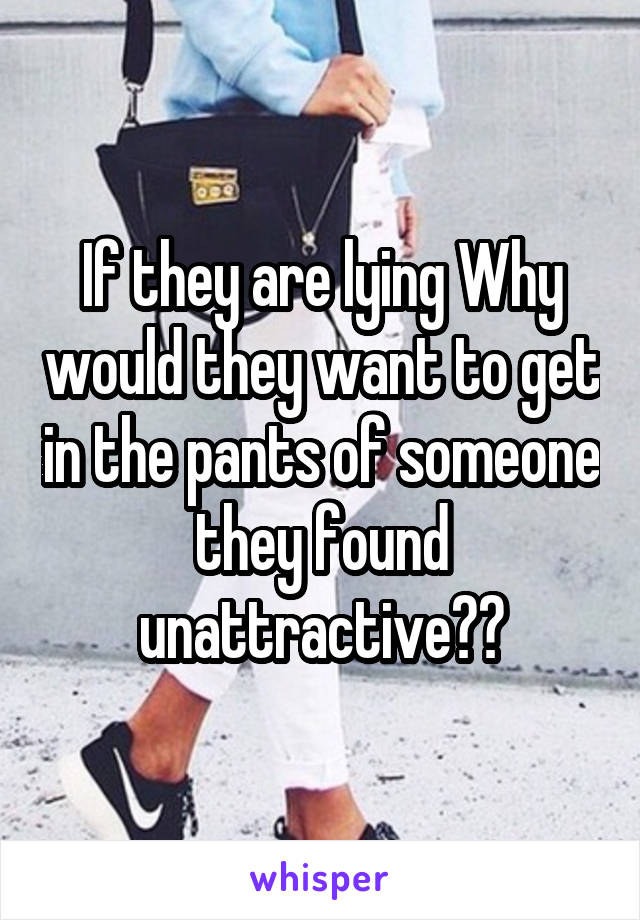 If they are lying Why would they want to get in the pants of someone they found unattractive??