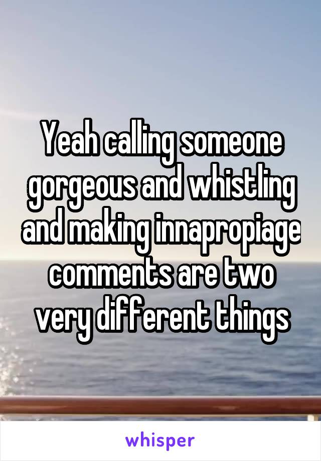 Yeah calling someone gorgeous and whistling and making innapropiage comments are two very different things