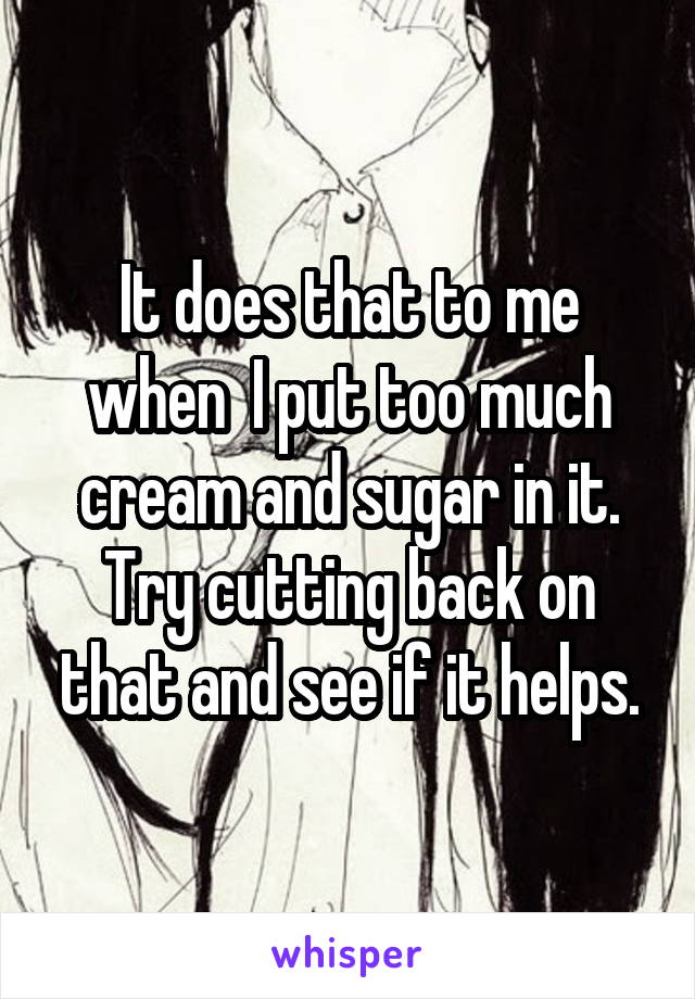 It does that to me when  I put too much cream and sugar in it. Try cutting back on that and see if it helps.