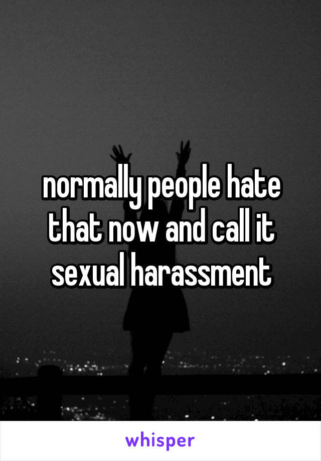 normally people hate that now and call it sexual harassment