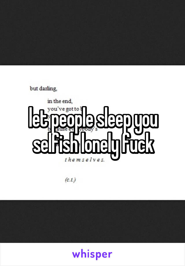 let people sleep you selfish lonely fuck