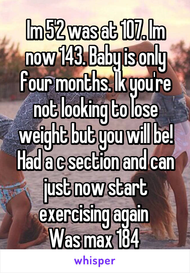 Im 5'2 was at 107. Im now 143. Baby is only four months. Ik you're not looking to lose weight but you will be! Had a c section and can just now start exercising again 
Was max 184 