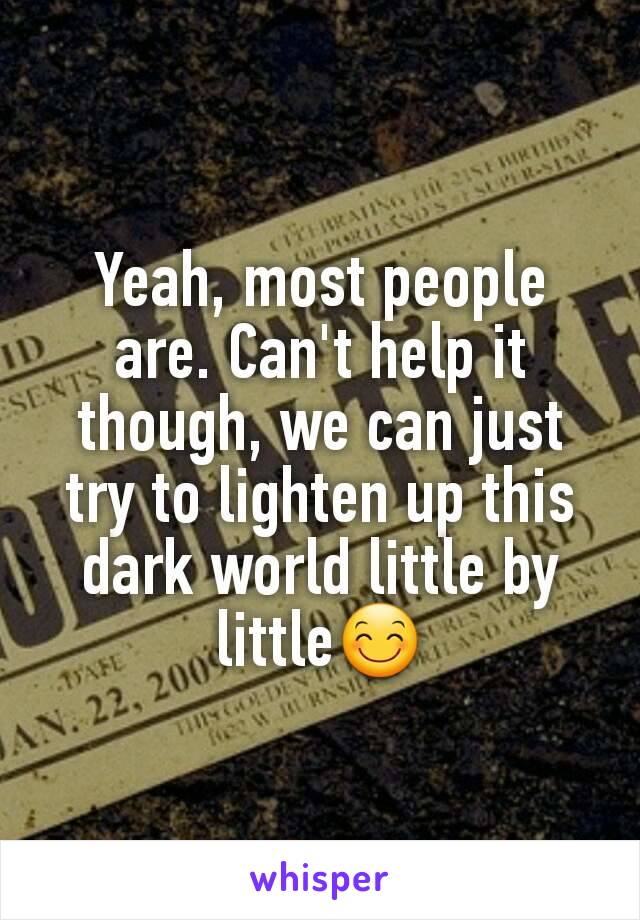 Yeah, most people are. Can't help it though, we can just try to lighten up this dark world little by little😊