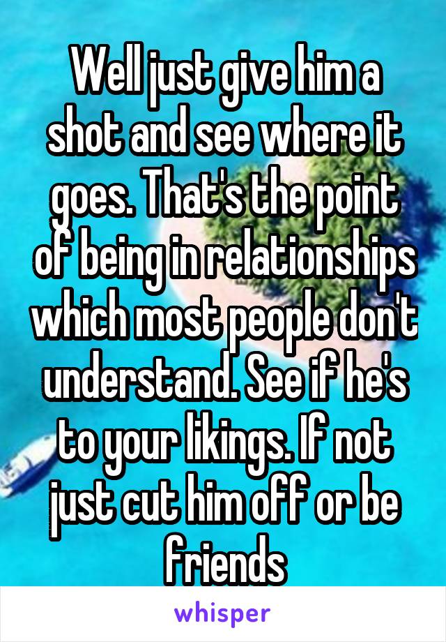 Well just give him a shot and see where it goes. That's the point of being in relationships which most people don't understand. See if he's to your likings. If not just cut him off or be friends