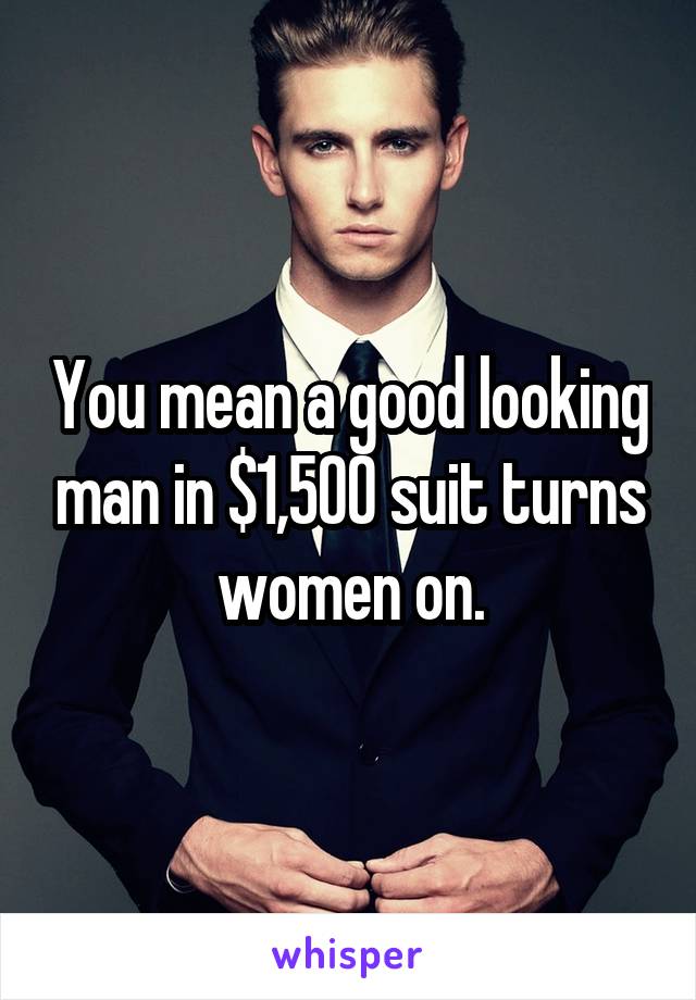 You mean a good looking man in $1,500 suit turns women on.