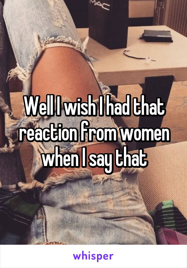 Well I wish I had that reaction from women when I say that