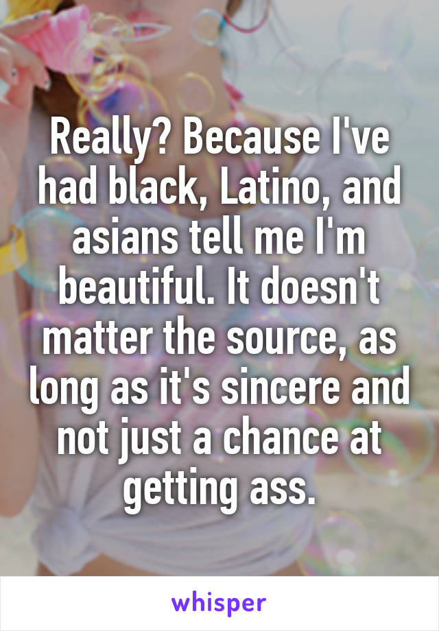 Really? Because I've had black, Latino, and asians tell me I'm beautiful. It doesn't matter the source, as long as it's sincere and not just a chance at getting ass.