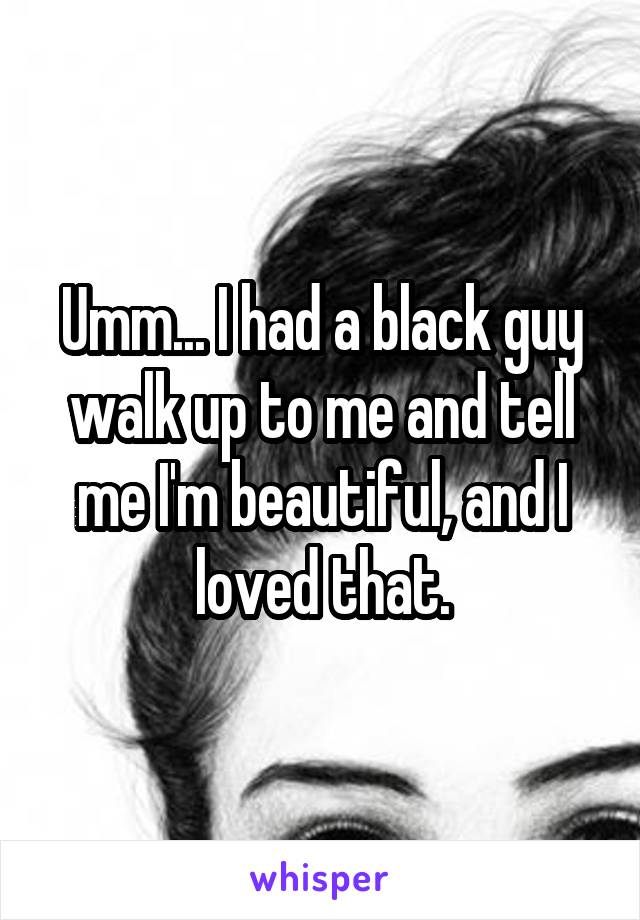 Umm... I had a black guy walk up to me and tell me I'm beautiful, and I loved that.