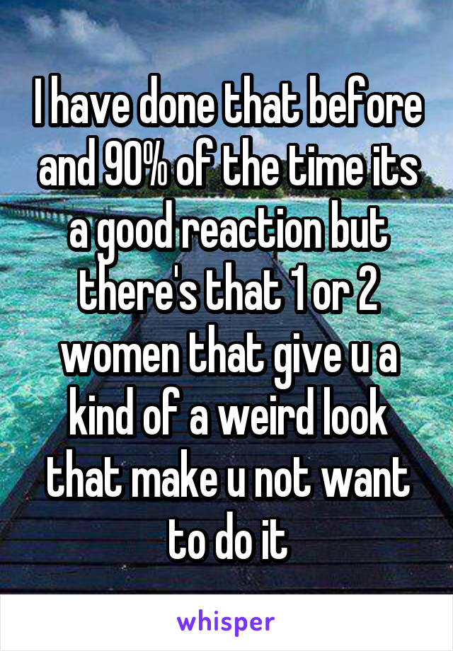 I have done that before and 90% of the time its a good reaction but there's that 1 or 2 women that give u a kind of a weird look that make u not want to do it