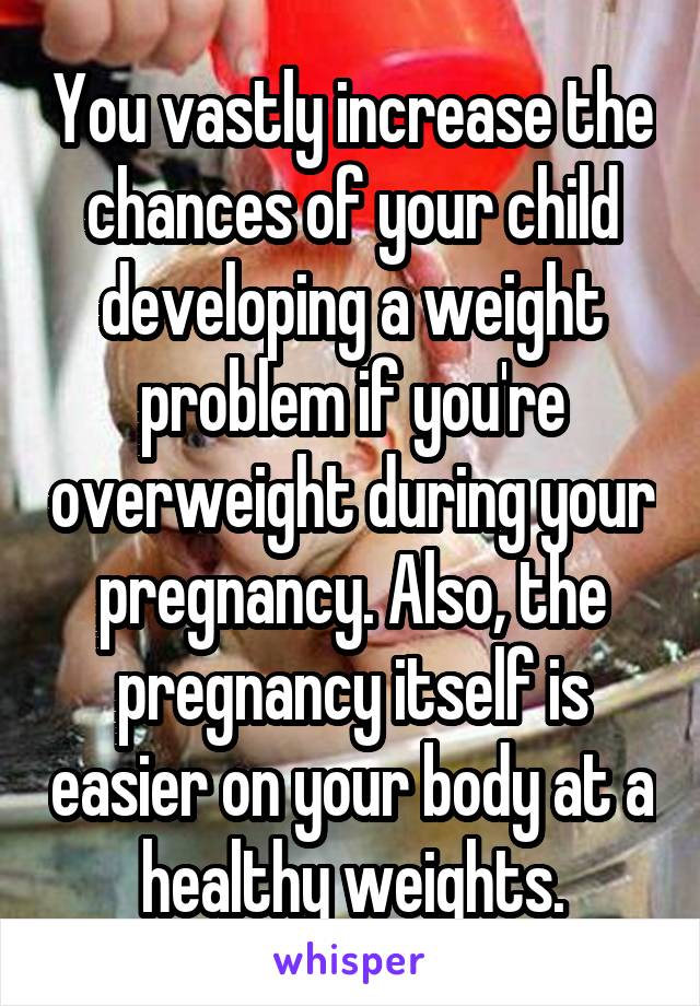 You vastly increase the chances of your child developing a weight problem if you're overweight during your pregnancy. Also, the pregnancy itself is easier on your body at a healthy weights.