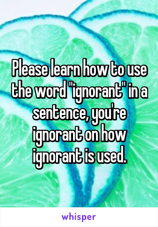 Please learn how to use the word "ignorant" in a sentence, you're ignorant on how ignorant is used.