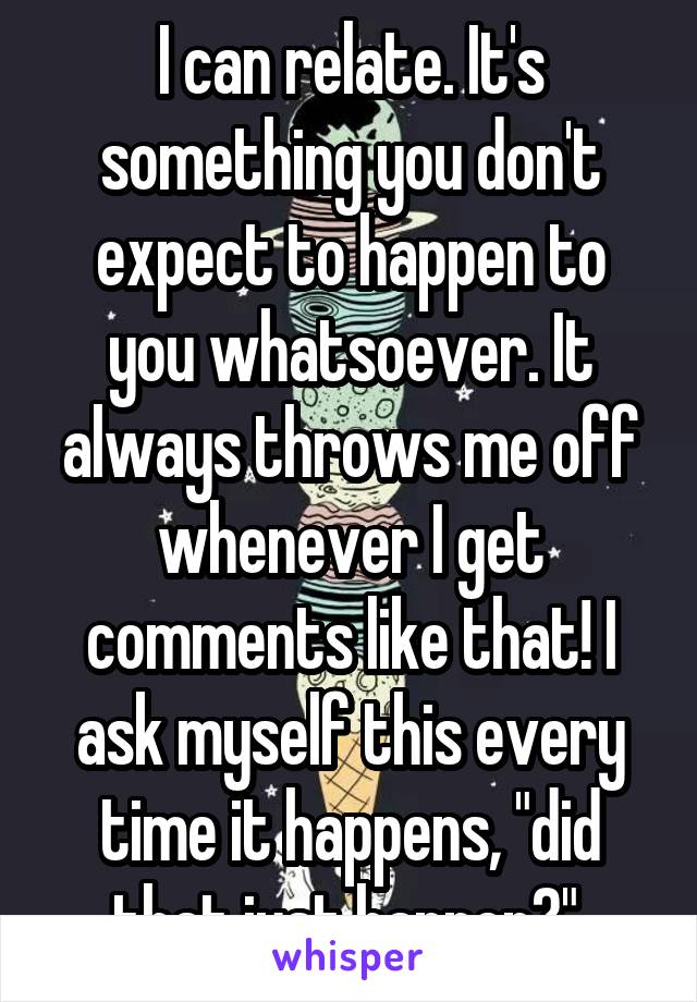 I can relate. It's something you don't expect to happen to you whatsoever. It always throws me off whenever I get comments like that! I ask myself this every time it happens, "did that just happen?" 