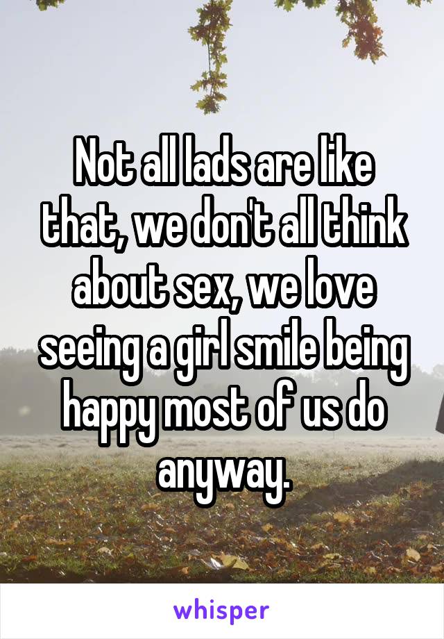 Not all lads are like that, we don't all think about sex, we love seeing a girl smile being happy most of us do anyway.