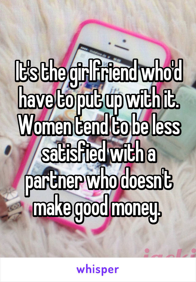 It's the girlfriend who'd have to put up with it. Women tend to be less satisfied with a partner who doesn't make good money. 