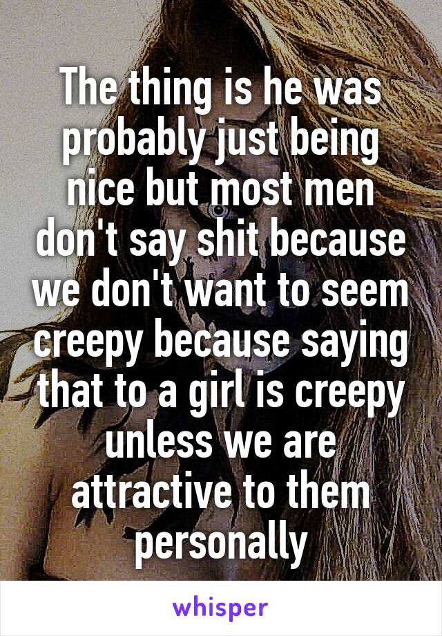 The thing is he was probably just being nice but most men don't say shit because we don't want to seem creepy because saying that to a girl is creepy unless we are attractive to them personally