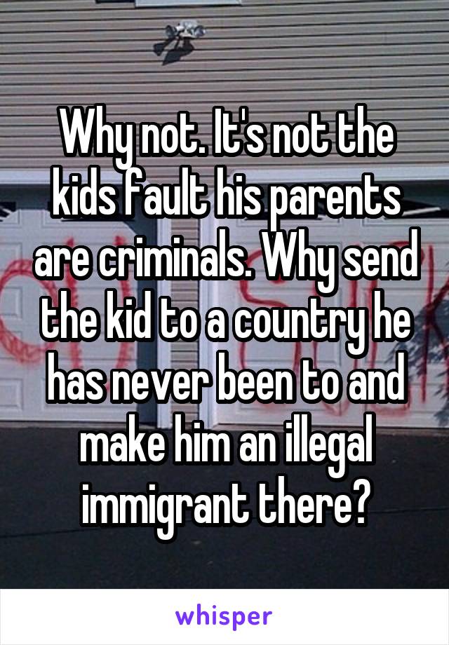 Why not. It's not the kids fault his parents are criminals. Why send the kid to a country he has never been to and make him an illegal immigrant there?