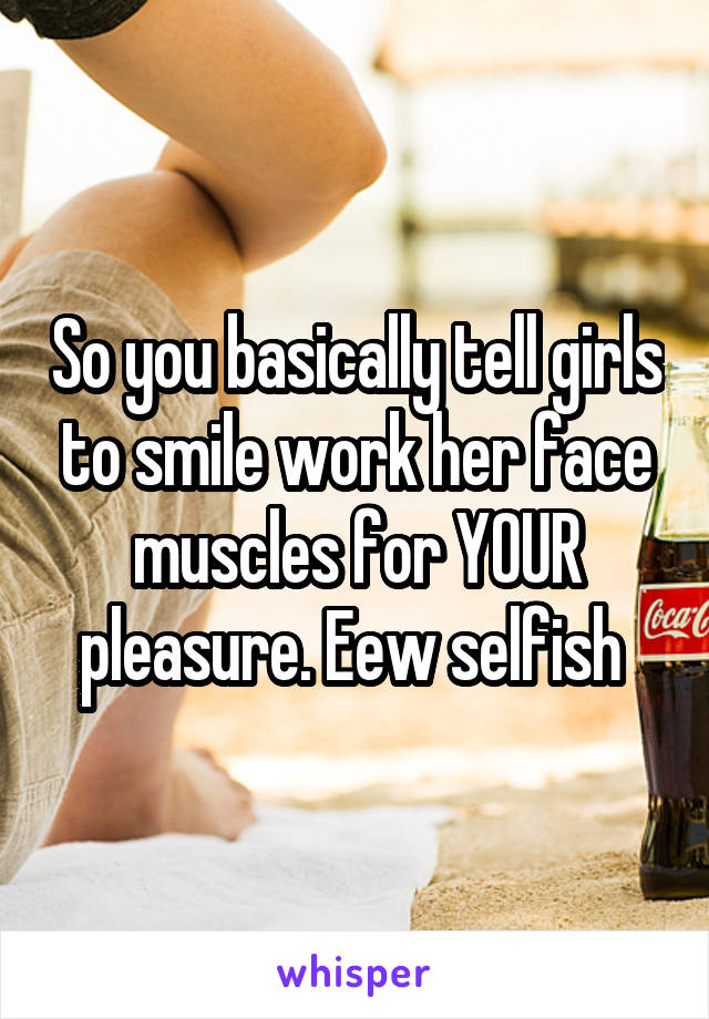 So you basically tell girls to smile work her face muscles for YOUR pleasure. Eew selfish 